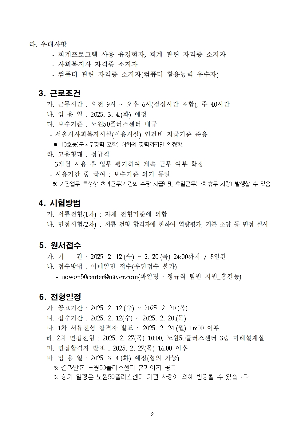 라. 우대사항

- 회계프로그램 사용 유경험자, 회계 관련 자격증 소지자

- 사회복지사 자격증 소지자

- 컴퓨터 관련 자격증 소지자(컴퓨터 활용능력 우수자)

3. 근로조건

가. 근무시간 : 오전 9시 오후 6시(점심시간 포함), 주 40시간

나. 임용일: 2025. 3. 4.(화) 예정

다. 보수기준 : 노원50플러스센터 내규

서울시사회복지시설(이용시설) 인건비 지급기준 준용

※ 10호봉(군복무경력 포함) 이하의 경력까지만 인정함.

라. 고용형태 : 정규직

- 3개월 사용 후 업무 평가하여 계속 근무 여부 확정

- 시용기간 중 급여 : 보수기준 의거 동일

※기관업무 특성상 초과근무시간외 수당 지급) 및 휴일근무(대체휴무 시행) 발생할 수 있음.

4. 시험방법

가. 서류전형(1차) : 자체 전형기준에 의함

나. 면접시험(2차) : 서류 전형 합격자에 한하여 역량평가, 기본 소양 등 면접 실시

5. 원서접수

가. 기 간: 2025. 2. 12.(수) ~ 2. 20.(목) 24:00까지/ 8일간

나. 접수방법 : 이메일만 접수(우편접수 불가)

- nowon50center@naver.com(파일명 : 정규직 팀원 지원_홍길동)

6. 전형일정

가. 공고기간 : 2025. 2. 12.(수) ~ 2025. 2. 20.()

나. 접수기간 2025. 2. 12(수) ~ 2025.2. 20.(목)

다. 1차 서류전형 합격자 발표: 2025. 2. 24.(월) 16:00 이후

라. 2차 면접전형: 2025. 2. 27(목) 10:00, 노원50플러스센터 3층 미래설계실

마. 면접합격자 발표: 2025. 2. 27(목) 16:00 이후

바. 임용일 : 2025. 3. 4.(화) 예정(협의 가능)

※ 결과발표 노원50플러스센터 홈페이지 공고

※ 상기 일정은 노원50플러스센터 기관 사정에 의해 변경될 수 있습니다.